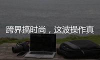 跨界搞时尚，这波操作真走心