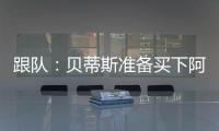 跟队：贝蒂斯准备买下阿斯拉尼的部分所有权，最多报价800万欧