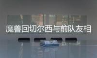 魔兽回切尔西与前队友相聚 尤文欲趁火打劫魔兽？