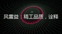 风雷益�：精工品质，诠释完美极致的“红木精神”