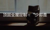 顶固全屋定制
：“少即是多”的不同演绎 诠释极简生活之美