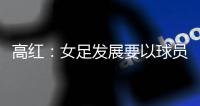 高红�：女足发展要以球员为中心，竞技体育天赋和努力缺一不可