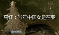 高红	：当年中国女足在亚特兰大绽放，是超越竞技本身的精神共鸣