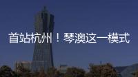 首站杭州！琴澳这一模式，备受关注→
