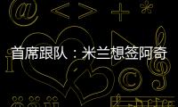 首席跟队：米兰想签阿奇