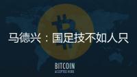 马德兴�：国足技不如人只能“瞎拼”；不会因为换帅而发生质变