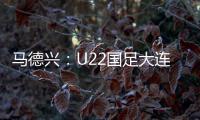马德兴：U22国足大连备战又遇难题 安东尼奥发愁人员不齐