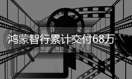 鸿蒙鸿蒙智行累计交付68万辆
