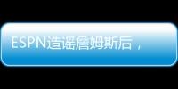 ESPN造谣詹姆斯后，修改文章	，但没有道歉！