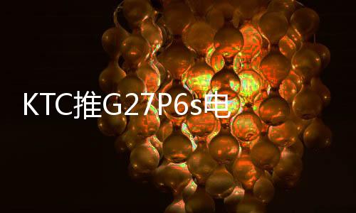 KTC推出G27P6s电竞显示器