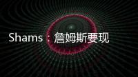 Shams：詹姆斯要现在&湖人要未来 双方肯定有些艰难的对话要进行