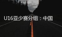 U16亚少赛分组：中国第四档 遇日本沙特印尼