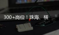 300+岗位！珠海、横琴国资国企邀你赴琴澳发展