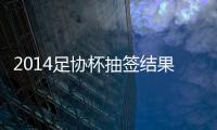 2014足协杯抽签结果看点：死亡半区 半决赛强强厮杀