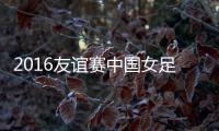 2016友谊赛中国女足VS墨西哥战报