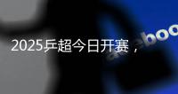 2025乒超今日开赛，樊振东王楚钦孙颖莎等悉数亮相