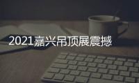 2021嘉兴吊顶展震撼来袭，今顶展馆亮点抢先看